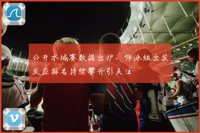 公开水域赛数据出炉，仰泳组出发反应排名持续攀升引关注