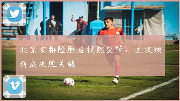 北京女排险胜后悄然变阵，主攻线渐成决胜关键
