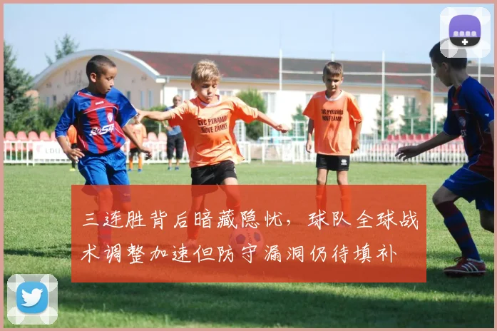 三连胜背后暗藏隐忧，球队全球战术调整加速但防守漏洞仍待填补