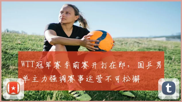 WTT冠军赛季前赛开打在即，国乒男单主力强调赛事运营不可松懈