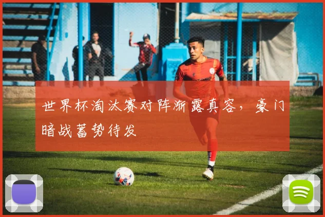 世界杯淘汰赛对阵渐露真容，豪门暗战蓄势待发