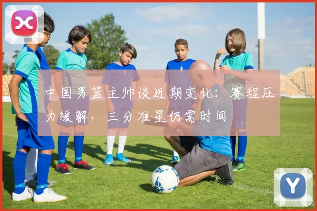 中国男篮主帅谈近期变化：赛程压力缓解，三分准星仍需时间