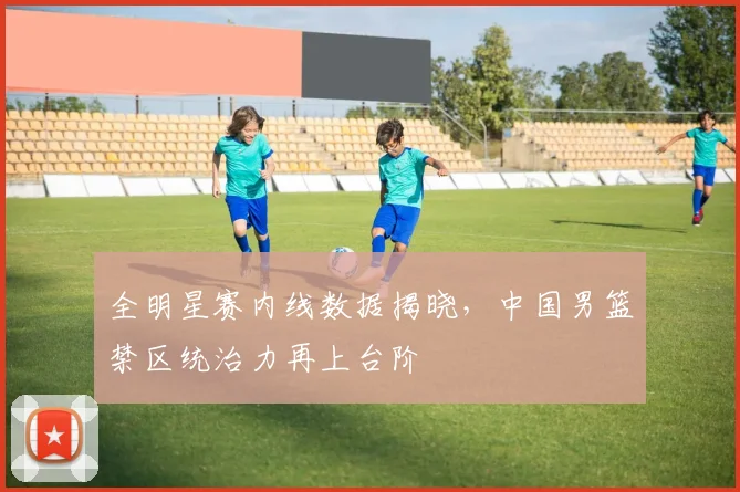 全明星赛内线数据揭晓，中国男篮禁区统治力再上台阶