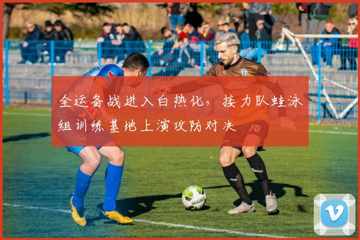 全运备战进入白热化，接力队蛙泳组训练基地上演攻防对决