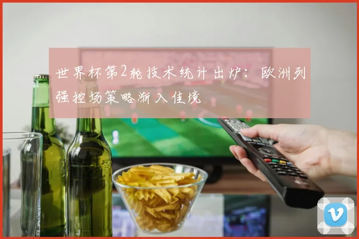 世界杯第2轮技术统计出炉：欧洲列强控场策略渐入佳境