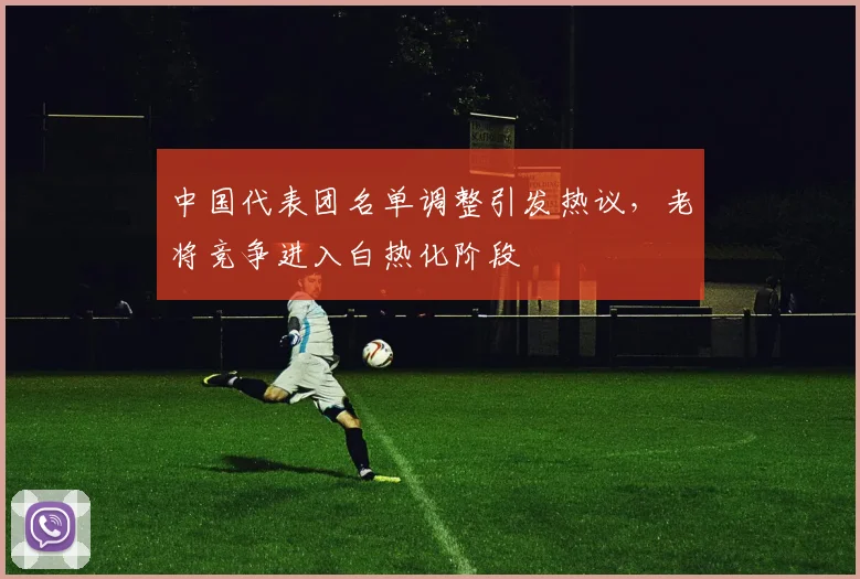 中国代表团名单调整引发热议，老将竞争进入白热化阶段