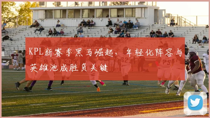 KPL新赛季黑马崛起，年轻化阵容与英雄池成胜负关键