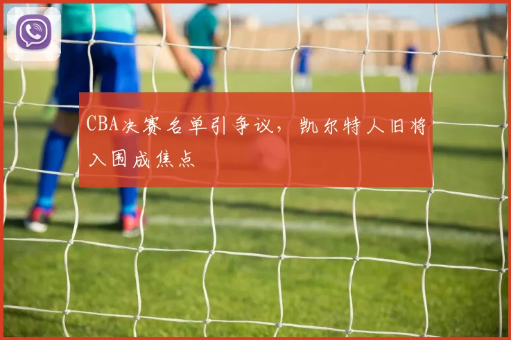 CBA决赛名单引争议，凯尔特人旧将入围成焦点