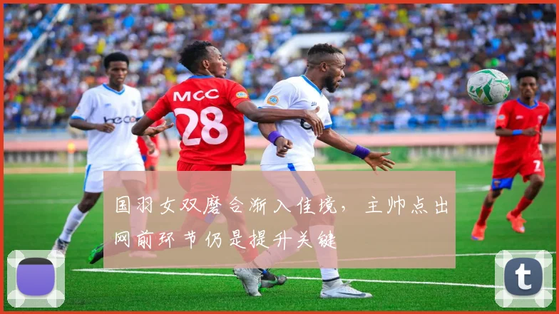 国羽女双磨合渐入佳境，主帅点出网前环节仍是提升关键