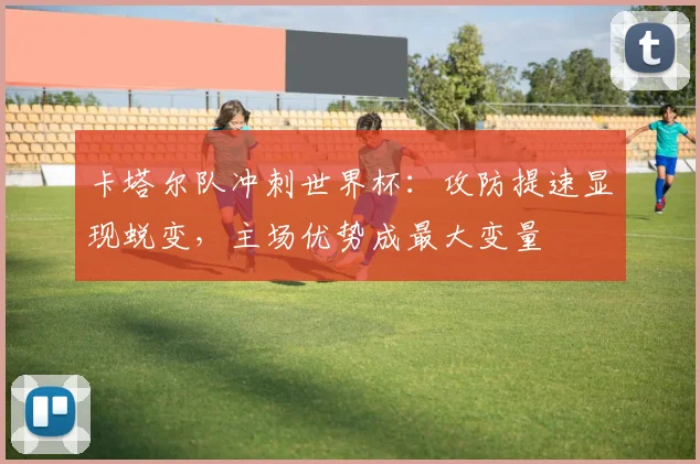 卡塔尔队冲刺世界杯：攻防提速显现蜕变，主场优势成最大变量