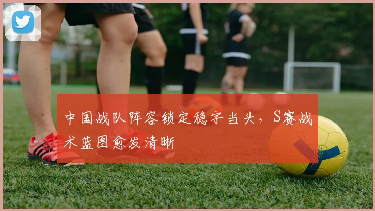 中国战队阵容锁定稳字当头，S赛战术蓝图愈发清晰