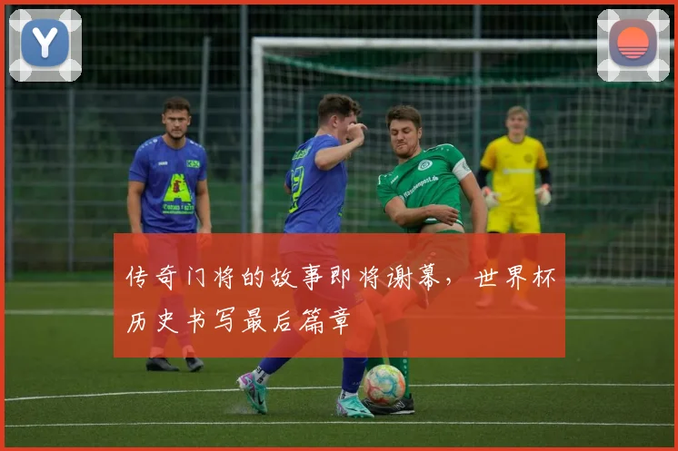 传奇门将的故事即将谢幕，世界杯历史书写最后篇章
