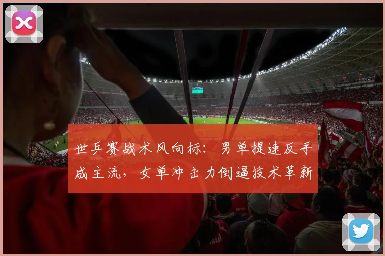 世乒赛战术风向标：男单提速反手成主流，女单冲击力倒逼技术革新