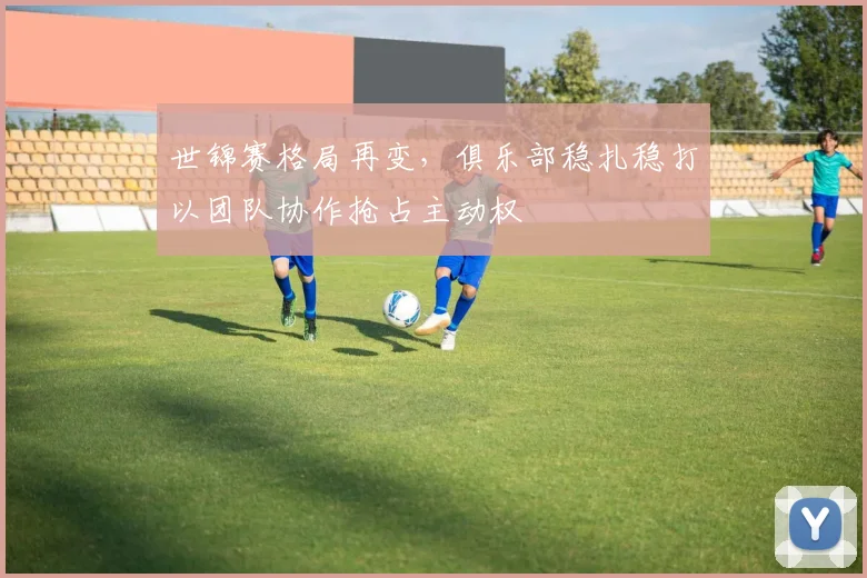 世锦赛格局再变，俱乐部稳扎稳打以团队协作抢占主动权