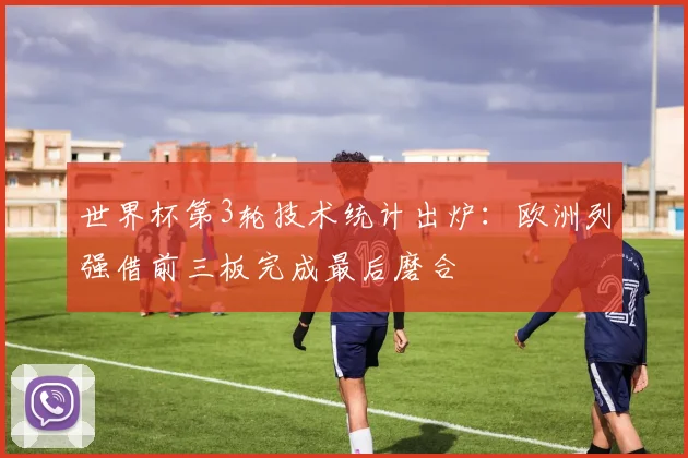 世界杯第3轮技术统计出炉：欧洲列强借前三板完成最后磨合