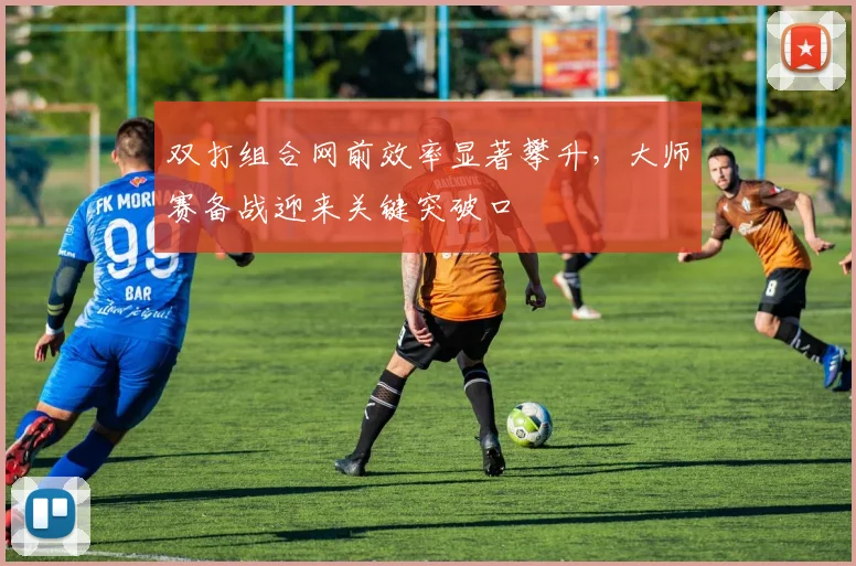 双打组合网前效率显著攀升，大师赛备战迎来关键突破口