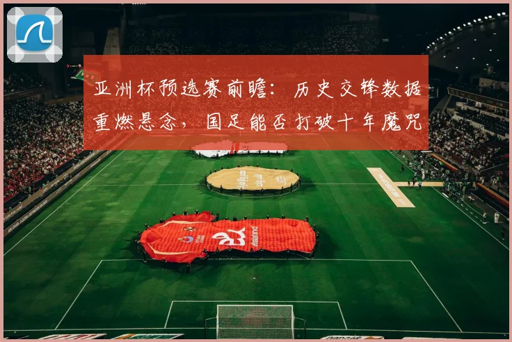 亚洲杯预选赛前瞻：历史交锋数据重燃悬念，国足能否打破十年魔咒
