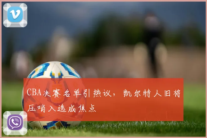 CBA决赛名单引热议，凯尔特人旧将压哨入选成焦点