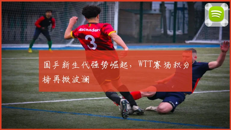 国乒新生代强势崛起，WTT赛场积分榜再掀波澜