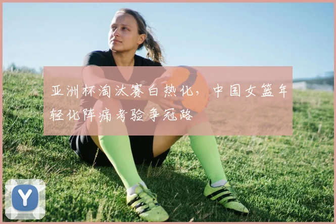 亚洲杯淘汰赛白热化，中国女篮年轻化阵痛考验争冠路