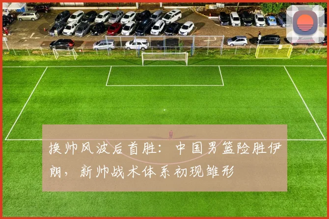 换帅风波后首胜：中国男篮险胜伊朗，新帅战术体系初现雏形