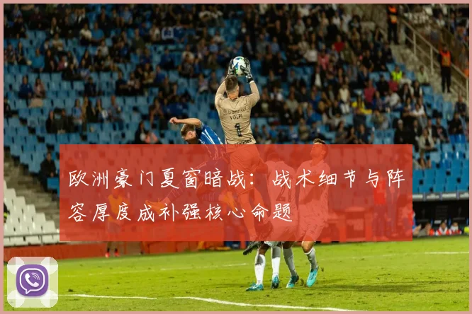 欧洲豪门夏窗暗战：战术细节与阵容厚度成补强核心命题