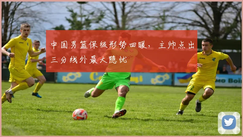 中国男篮保级形势回暖，主帅点出三分线外最大隐忧