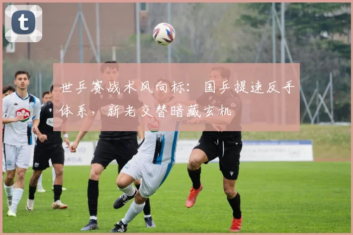 世乒赛战术风向标：国乒提速反手体系，新老交替暗藏玄机