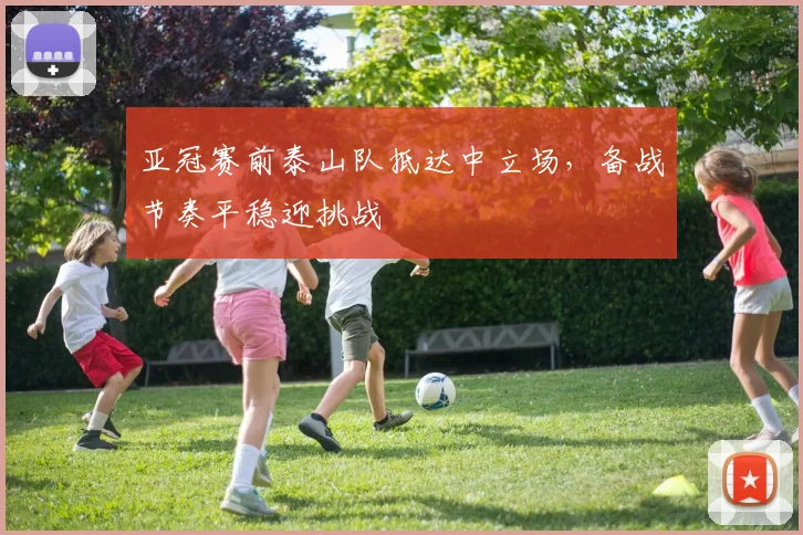 亚冠赛前泰山队抵达中立场，备战节奏平稳迎挑战