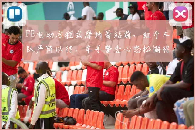 FE电动方程式摩纳哥站前，红牛车队严阵以待，车手警告心态松懈将致命