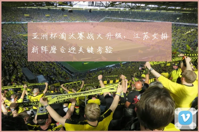 亚洲杯淘汰赛战火升级，江苏女排新阵磨合迎关键考验
