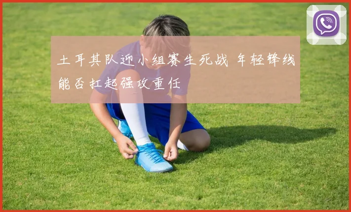 土耳其队迎小组赛生死战 年轻锋线能否扛起强攻重任