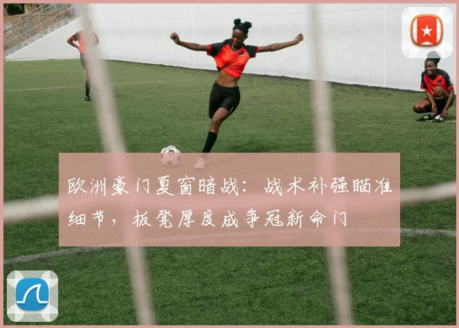 欧洲豪门夏窗暗战：战术补强瞄准细节，板凳厚度成争冠新命门