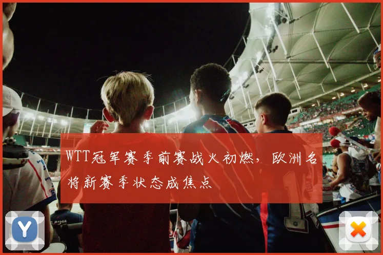 WTT冠军赛季前赛战火初燃，欧洲名将新赛季状态成焦点