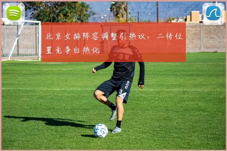 北京女排阵容调整引热议，二传位置竞争白热化