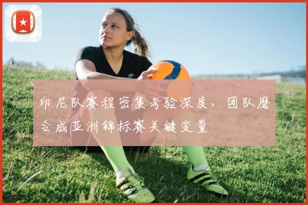 印尼队赛程密集考验深度，团队磨合成亚洲锦标赛关键变量