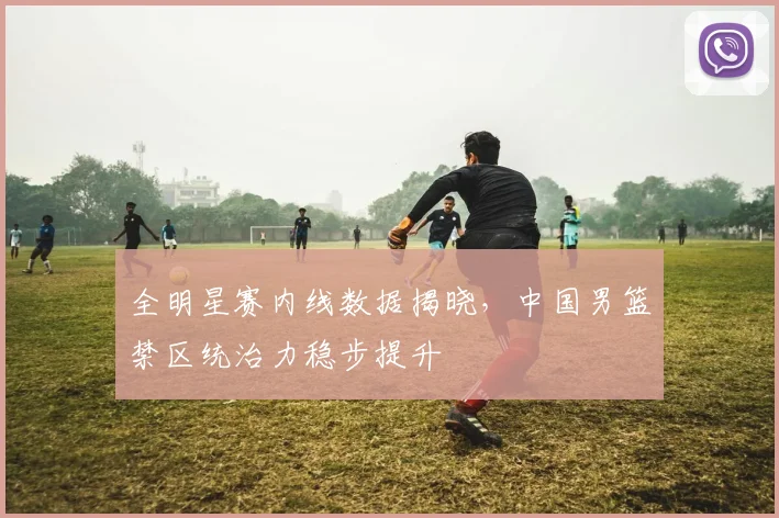 全明星赛内线数据揭晓，中国男篮禁区统治力稳步提升