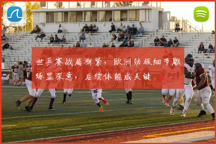世乒赛战局渐紧，欧洲劲旅细节雕琢显深意，后续体能成关键