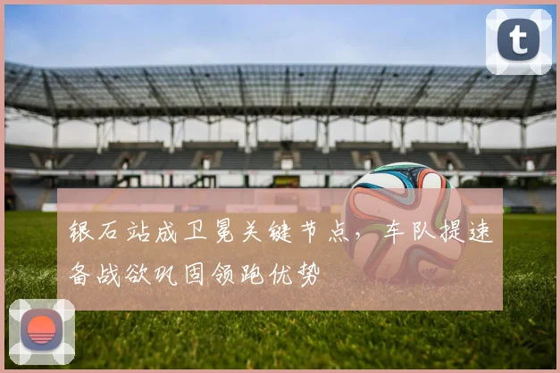 银石站成卫冕关键节点，车队提速备战欲巩固领跑优势