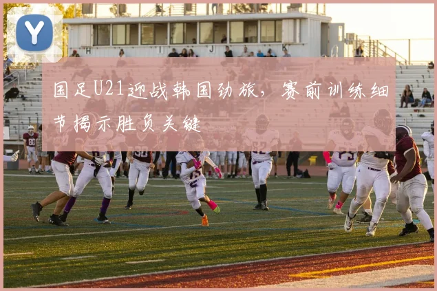 国足U21迎战韩国劲旅，赛前训练细节揭示胜负关键