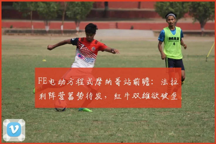 FE电动方程式摩纳哥站前瞻：法拉利阵营蓄势待发，红牛双雄欲破垄断