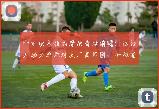FE电动方程式摩纳哥站前瞻：法拉利动力单元对决厂商军团，升级套件成胜负手