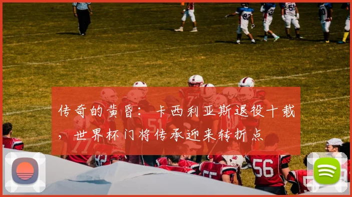 传奇的黄昏：卡西利亚斯退役十载，世界杯门将传承迎来转折点