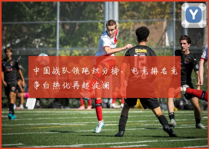 中国战队领跑积分榜，电竞排名竞争白热化再起波澜