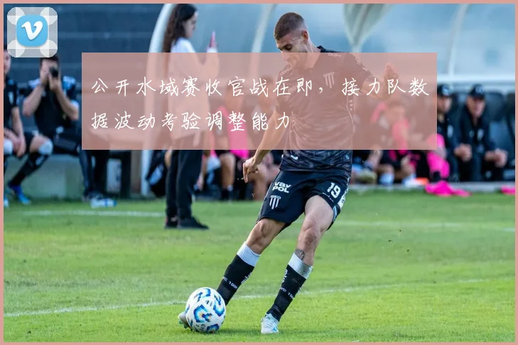 公开水域赛收官战在即，接力队数据波动考验调整能力