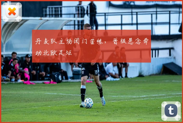 丹麦队主场闭门苦练，晋级悬念牵动北欧足坛
