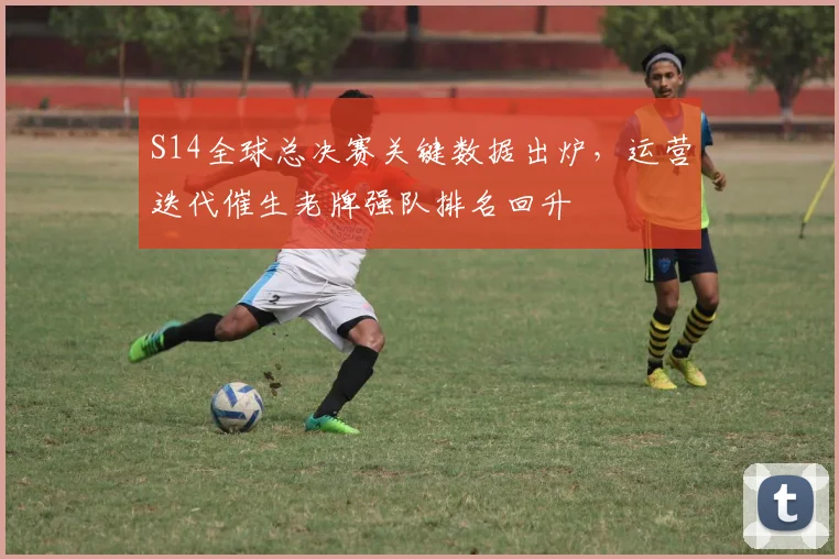 S14全球总决赛关键数据出炉，运营迭代催生老牌强队排名回升