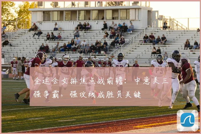 全运会女排焦点战前瞻：中意美三强争霸，强攻线成胜负关键