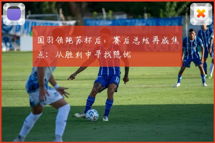 国羽领跑苏杯后，赛后总结再成焦点：从胜利中寻找隐忧